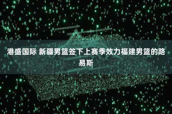 港盛国际 新疆男篮签下上赛季效力福建男篮的路易斯