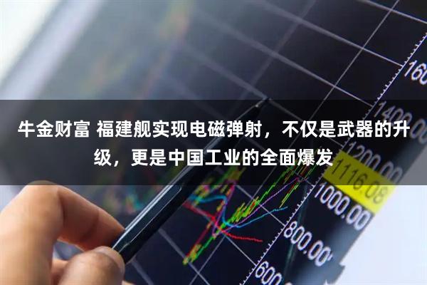 牛金财富 福建舰实现电磁弹射，不仅是武器的升级，更是中国工业的全面爆发