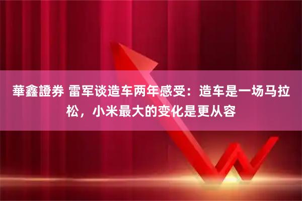 華鑫證券 雷军谈造车两年感受：造车是一场马拉松，小米最大的变化是更从容