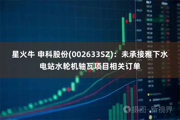 星火牛 申科股份(002633SZ)：未承接雅下水电站水轮机轴瓦项目相关订单