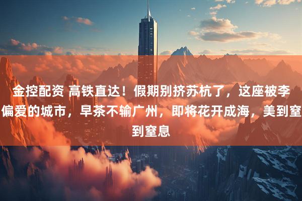 金控配资 高铁直达！假期别挤苏杭了，这座被李白偏爱的城市，早茶不输广州，即将花开成海，美到窒息