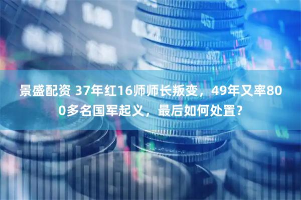 景盛配资 37年红16师师长叛变，49年又率800多名国军起义，最后如何处置？