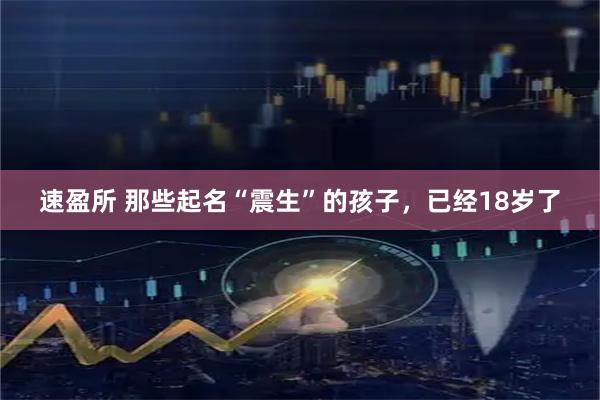 速盈所 那些起名“震生”的孩子，已经18岁了