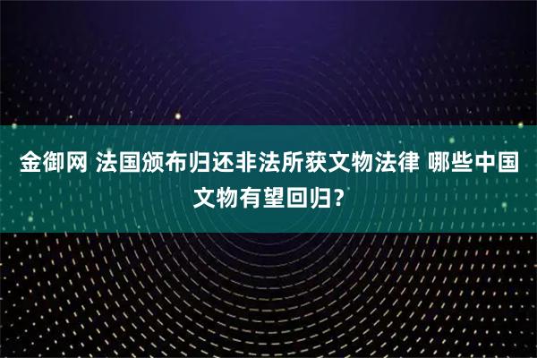 金御网 法国颁布归还非法所获文物法律 哪些中国文物有望回归？