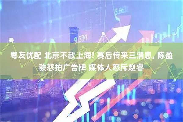 粤友优配 北京不敌上海! 赛后传来三消息, 陈盈骏怒拍广告牌 媒体人怒斥赵睿