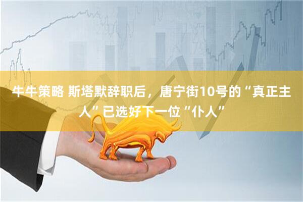 牛牛策略 斯塔默辞职后，唐宁街10号的“真正主人”已选好下一位“仆人”
