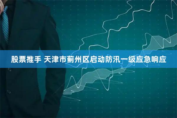 股票推手 天津市蓟州区启动防汛一级应急响应