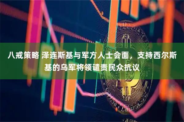 八戒策略 泽连斯基与军方人士会面，支持西尔斯基的乌军将领谴责民众抗议