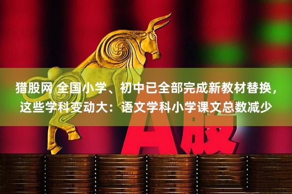 猎股网 全国小学、初中已全部完成新教材替换，这些学科变动大：语文学科小学课文总数减少